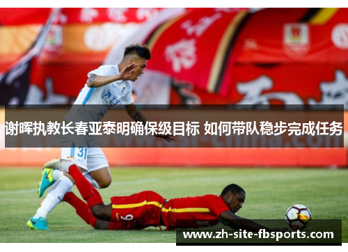 谢晖执教长春亚泰明确保级目标 如何带队稳步完成任务 谢晖执教长春亚泰明确保级目标 如何带队稳步完成任务