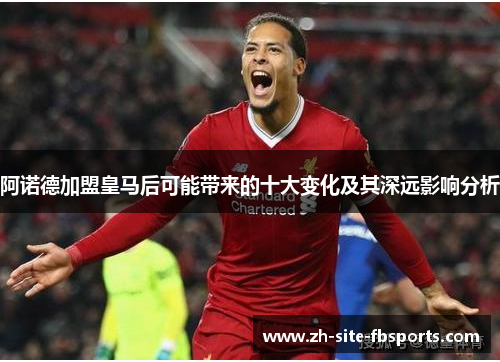 阿诺德加盟皇马后可能带来的十大变化及其深远影响分析 阿诺德加盟皇马后可能带来的十大变化及其深远影响分析