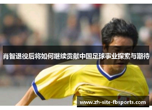 肖智退役后将如何继续贡献中国足球事业探索与期待 肖智退役后将如何继续贡献中国足球事业探索与期待