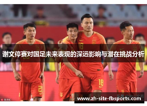 谢文停赛对国足未来表现的深远影响与潜在挑战分析 谢文停赛对国足未来表现的深远影响与潜在挑战分析