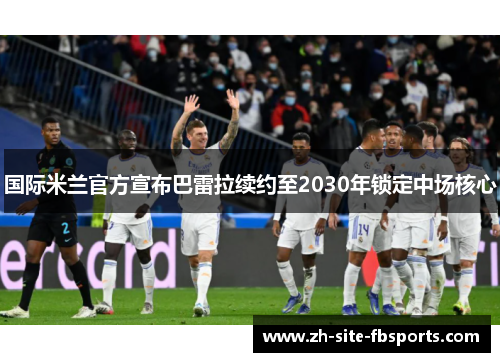 国际米兰官方宣布巴雷拉续约至2030年锁定中场核心
