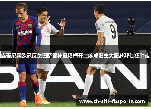 库蒂尼奥欧冠反戈巴萨替补登场梅开二度成旧主大噩梦拜仁狂胜夜