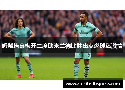 姆希塔良梅开二度助米兰德比胜出点燃球迷激情 姆希塔良梅开二度助米兰德比胜出点燃球迷激情